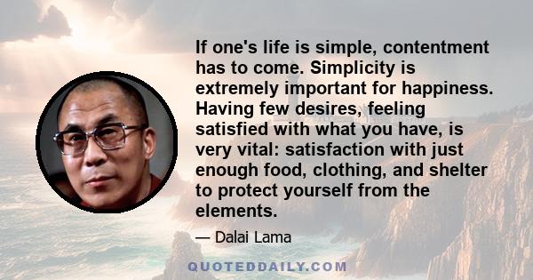 If one's life is simple, contentment has to come. Simplicity is extremely important for happiness. Having few desires, feeling satisfied with what you have, is very vital: satisfaction with just enough food, clothing,