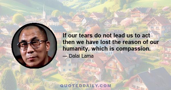 If our tears do not lead us to act then we have lost the reason of our humanity, which is compassion.