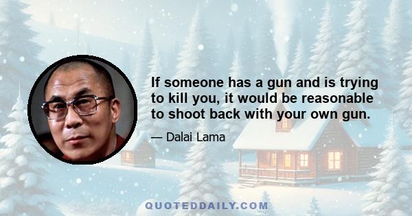 If someone has a gun and is trying to kill you, it would be reasonable to shoot back with your own gun.