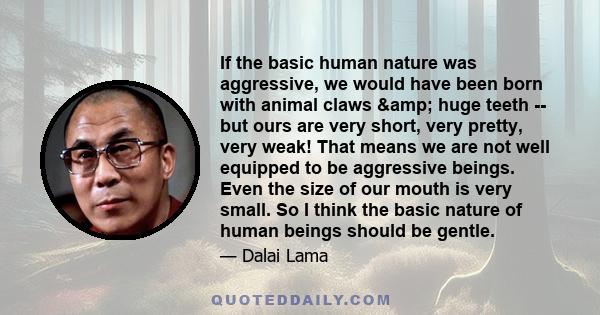 If the basic human nature was aggressive, we would have been born with animal claws & huge teeth -- but ours are very short, very pretty, very weak! That means we are not well equipped to be aggressive beings. Even