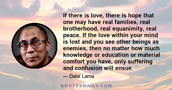 If there is love, there is hope that one may have real families, real brotherhood, real equanimity, real peace. If the love within your mind is lost and you see other beings as enemies, then no matter how much knowledge 