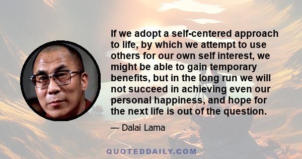 If we adopt a self-centered approach to life, by which we attempt to use others for our own self interest, we might be able to gain temporary benefits, but in the long run we will not succeed in achieving even our