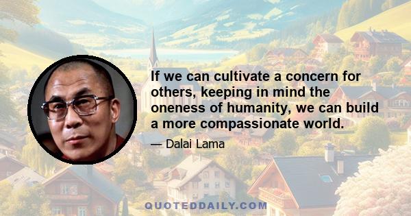 If we can cultivate a concern for others, keeping in mind the oneness of humanity, we can build a more compassionate world.