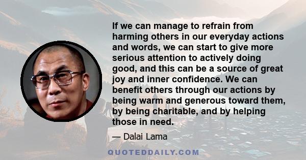 If we can manage to refrain from harming others in our everyday actions and words, we can start to give more serious attention to actively doing good, and this can be a source of great joy and inner confidence. We can