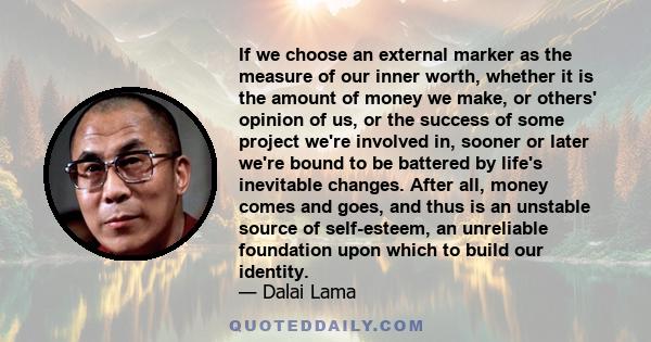 If we choose an external marker as the measure of our inner worth, whether it is the amount of money we make, or others' opinion of us, or the success of some project we're involved in, sooner or later we're bound to be 