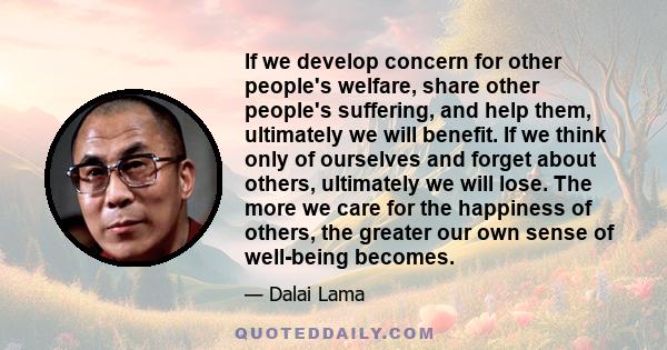 If we develop concern for other people's welfare, share other people's suffering, and help them, ultimately we will benefit. If we think only of ourselves and forget about others, ultimately we will lose. The more we