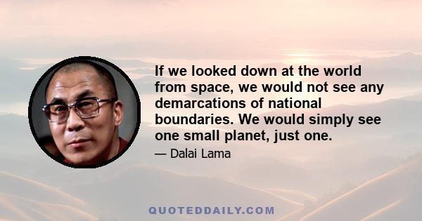 If we looked down at the world from space, we would not see any demarcations of national boundaries. We would simply see one small planet, just one.