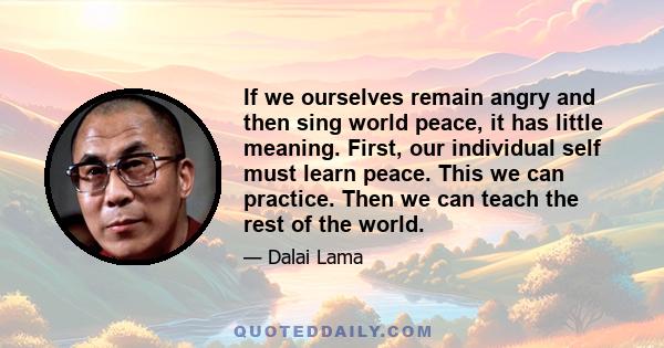 If we ourselves remain angry and then sing world peace, it has little meaning. First, our individual self must learn peace. This we can practice. Then we can teach the rest of the world.