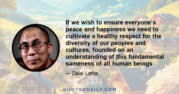 If we wish to ensure everyone’s peace and happiness we need to cultivate a healthy respect for the diversity of our peoples and cultures, founded on an understanding of this fundamental sameness of all human beings