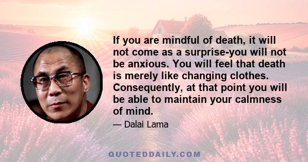 If you are mindful of death, it will not come as a surprise-you will not be anxious. You will feel that death is merely like changing clothes. Consequently, at that point you will be able to maintain your calmness of