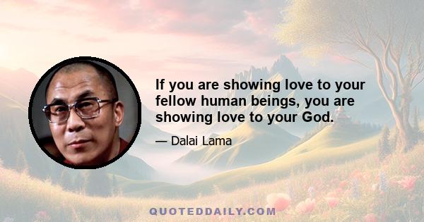 If you are showing love to your fellow human beings, you are showing love to your God.