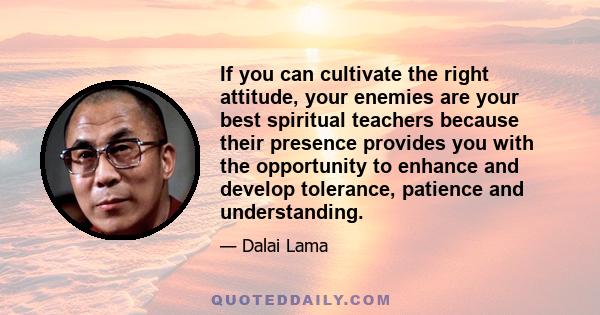 If you can cultivate the right attitude, your enemies are your best spiritual teachers because their presence provides you with the opportunity to enhance and develop tolerance, patience and understanding.