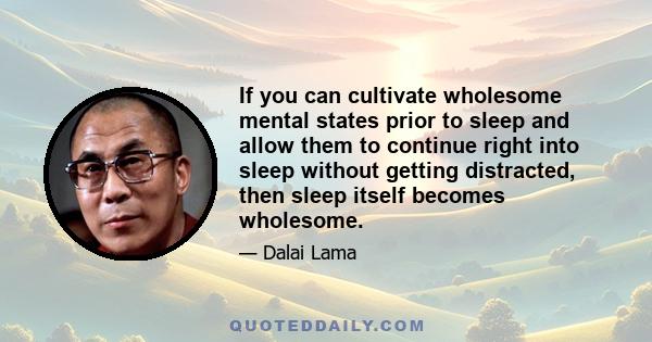 If you can cultivate wholesome mental states prior to sleep and allow them to continue right into sleep without getting distracted, then sleep itself becomes wholesome.