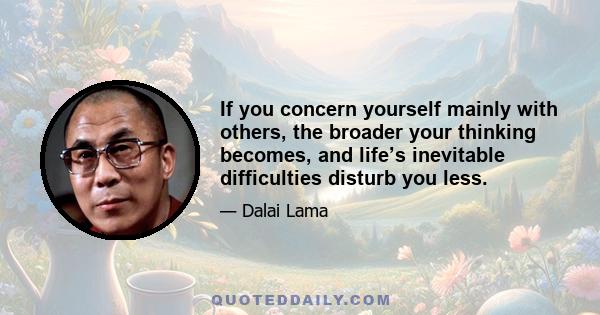 If you concern yourself mainly with others, the broader your thinking becomes, and life’s inevitable difficulties disturb you less.