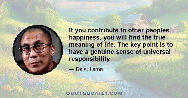 If you contribute to other peoples happiness, you will find the true meaning of life. The key point is to have a genuine sense of universal responsibility