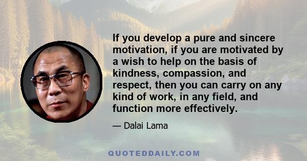 If you develop a pure and sincere motivation, if you are motivated by a wish to help on the basis of kindness, compassion, and respect, then you can carry on any kind of work, in any field, and function more effectively.