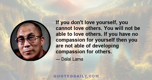 If you don't love yourself, you cannot love others. You will not be able to love others. If you have no compassion for yourself then you are not able of developing compassion for others.