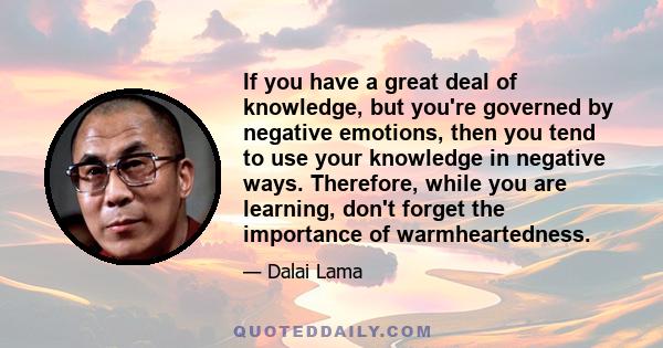 If you have a great deal of knowledge, but you're governed by negative emotions, then you tend to use your knowledge in negative ways. Therefore, while you are learning, don't forget the importance of warmheartedness.