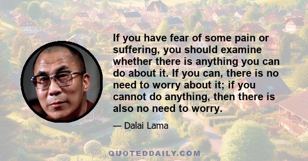 If you have fear of some pain or suffering, you should examine whether there is anything you can do about it. If you can, there is no need to worry about it; if you cannot do anything, then there is also no need to