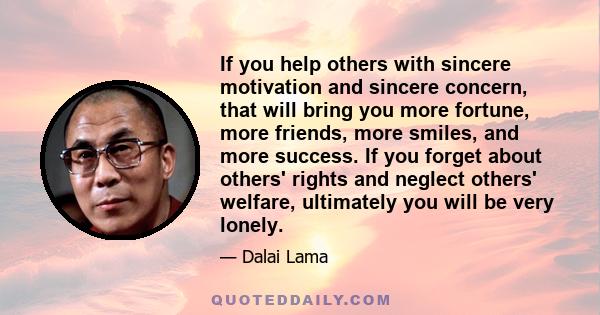 If you help others with sincere motivation and sincere concern, that will bring you more fortune, more friends, more smiles, and more success. If you forget about others' rights and neglect others' welfare, ultimately