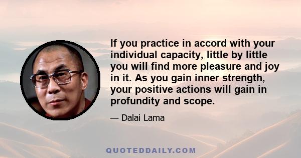 If you practice in accord with your individual capacity, little by little you will find more pleasure and joy in it. As you gain inner strength, your positive actions will gain in profundity and scope.