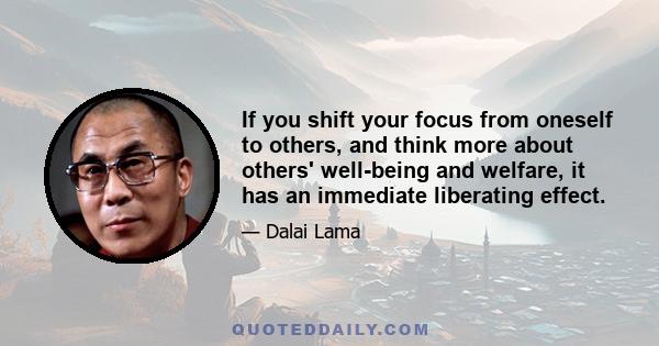 If you shift your focus from oneself to others, and think more about others' well-being and welfare, it has an immediate liberating effect.