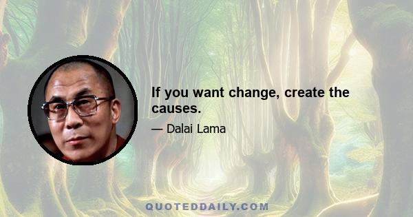 If you want change, create the causes.