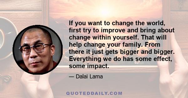 If you want to change the world, first try to improve and bring about change within yourself. That will help change your family. From there it just gets bigger and bigger. Everything we do has some effect, some impact.