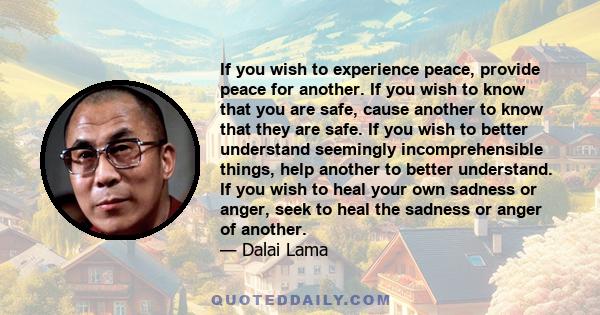 If you wish to experience peace, provide peace for another. If you wish to know that you are safe, cause another to know that they are safe. If you wish to better understand seemingly incomprehensible things, help