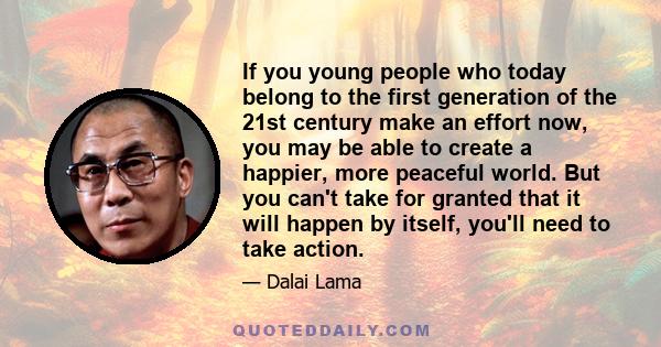 If you young people who today belong to the first generation of the 21st century make an effort now, you may be able to create a happier, more peaceful world. But you can't take for granted that it will happen by