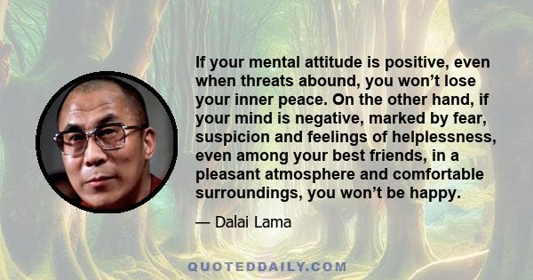 If your mental attitude is positive, even when threats abound, you won’t lose your inner peace. On the other hand, if your mind is negative, marked by fear, suspicion and feelings of helplessness, even among your best