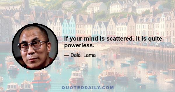 If your mind is scattered, it is quite powerless.