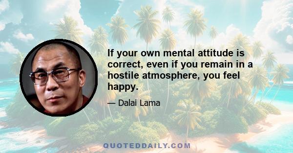 If your own mental attitude is correct, even if you remain in a hostile atmosphere, you feel happy.