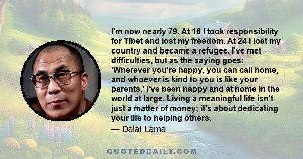 I'm now nearly 79. At 16 I took responsibility for Tibet and lost my freedom. At 24 I lost my country and became a refugee. I've met difficulties, but as the saying goes: 'Wherever you're happy, you can call home, and