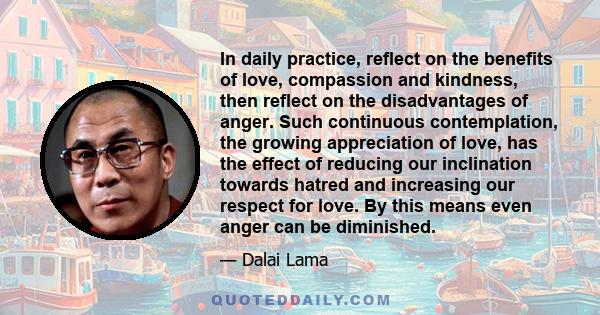 In daily practice, reflect on the benefits of love, compassion and kindness, then reflect on the disadvantages of anger. Such continuous contemplation, the growing appreciation of love, has the effect of reducing our