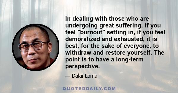 In dealing with those who are undergoing great suffering, if you feel burnout setting in, if you feel demoralized and exhausted, it is best, for the sake of everyone, to withdraw and restore yourself. The point is to