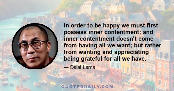 In order to be happy we must first possess inner contentment; and inner contentment doesn't come from having all we want; but rather from wanting and appreciating being grateful for all we have.