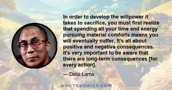 In order to develop the willpower it takes to sacrifice, you must first realize that spending all your time and energy pursuing material comforts means you will eventually suffer. It's all about positive and negative