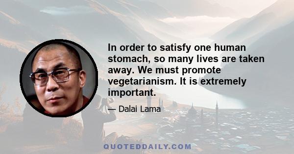 In order to satisfy one human stomach, so many lives are taken away. We must promote vegetarianism. It is extremely important.