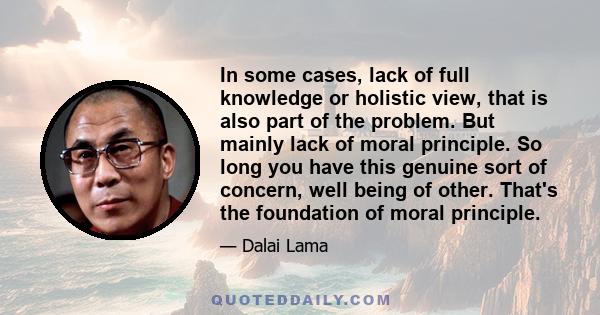 In some cases, lack of full knowledge or holistic view, that is also part of the problem. But mainly lack of moral principle. So long you have this genuine sort of concern, well being of other. That's the foundation of