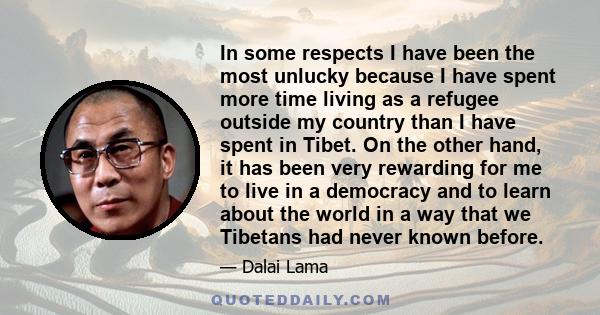 In some respects I have been the most unlucky because I have spent more time living as a refugee outside my country than I have spent in Tibet. On the other hand, it has been very rewarding for me to live in a democracy 