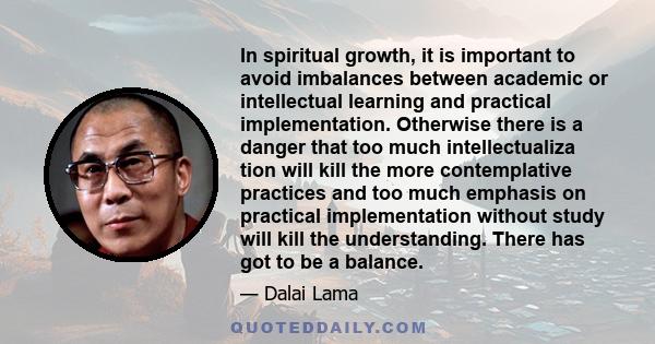 In spiritual growth, it is important to avoid imbalances between academic or intellectual learning and practical implementation. Otherwise there is a danger that too much intellectualiza tion will kill the more