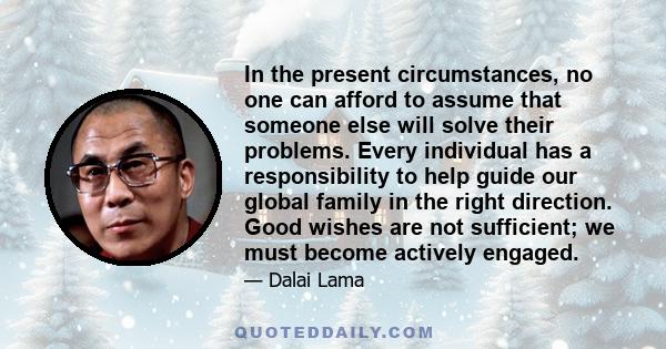 In the present circumstances, no one can afford to assume that someone else will solve their problems. Every individual has a responsibility to help guide our global family in the right direction. Good wishes are not