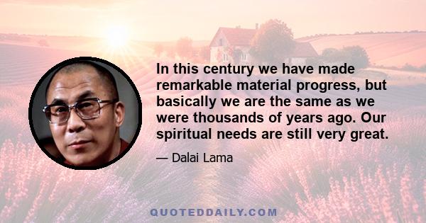 In this century we have made remarkable material progress, but basically we are the same as we were thousands of years ago. Our spiritual needs are still very great.