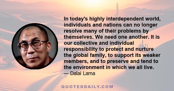 In today's highly interdependent world, individuals and nations can no longer resolve many of their problems by themselves. We need one another. It is our collective and individual responsibility to protect and nurture