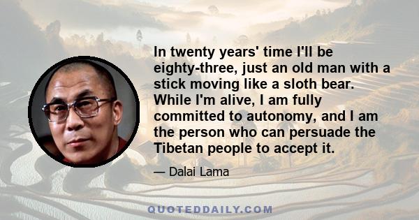 In twenty years' time I'll be eighty-three, just an old man with a stick moving like a sloth bear. While I'm alive, I am fully committed to autonomy, and I am the person who can persuade the Tibetan people to accept it.