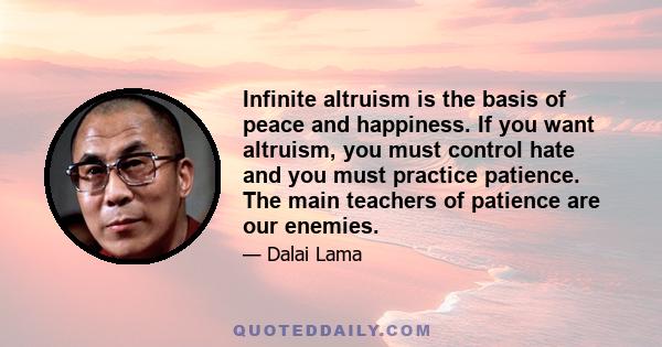 Infinite altruism is the basis of peace and happiness. If you want altruism, you must control hate and you must practice patience. The main teachers of patience are our enemies.