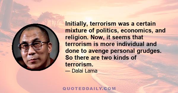 Initially, terrorism was a certain mixture of politics, economics, and religion. Now, it seems that terrorism is more individual and done to avenge personal grudges. So there are two kinds of terrorism.