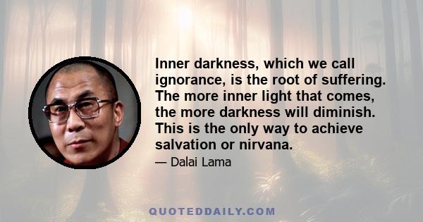 Inner darkness, which we call ignorance, is the root of suffering. The more inner light that comes, the more darkness will diminish. This is the only way to achieve salvation or nirvana.