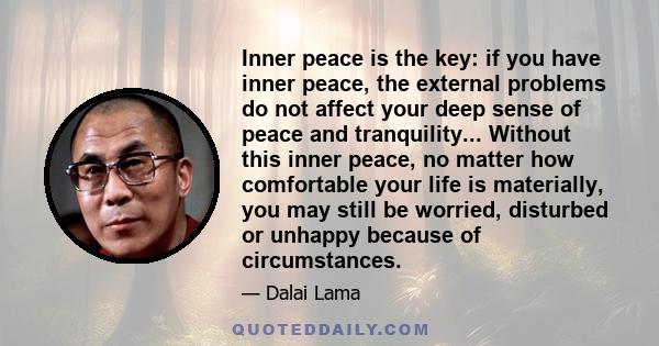 Inner peace is the key: if you have inner peace, the external problems do not affect your deep sense of peace and tranquility... Without this inner peace, no matter how comfortable your life is materially, you may still 